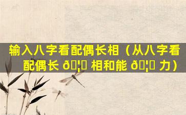 输入八字看配偶长相（从八字看配偶长 🦄 相和能 🦟 力）